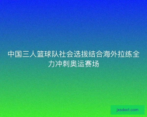 中国三人篮球队社会选拔结合海外拉练全力冲刺奥运赛场