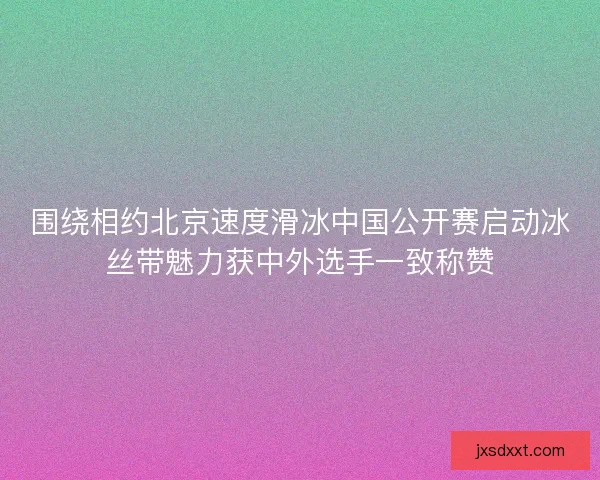 围绕相约北京速度滑冰中国公开赛启动冰丝带魅力获中外选手一致称赞