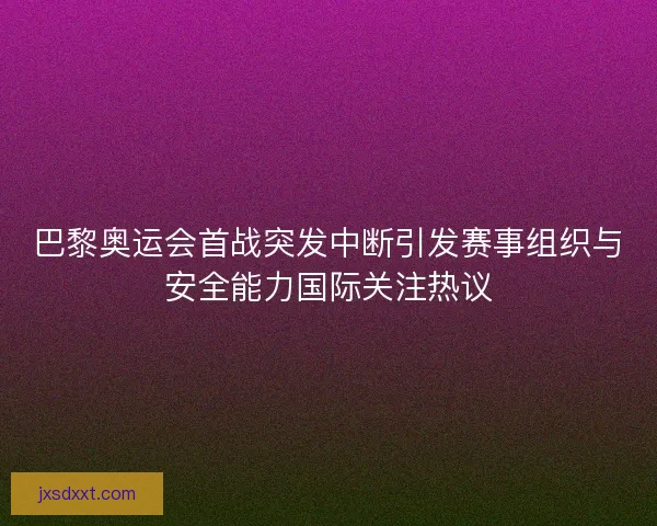 巴黎奥运会首战突发中断引发赛事组织与安全能力国际关注热议