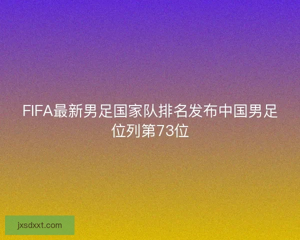 FIFA最新男足国家队排名发布中国男足位列第73位